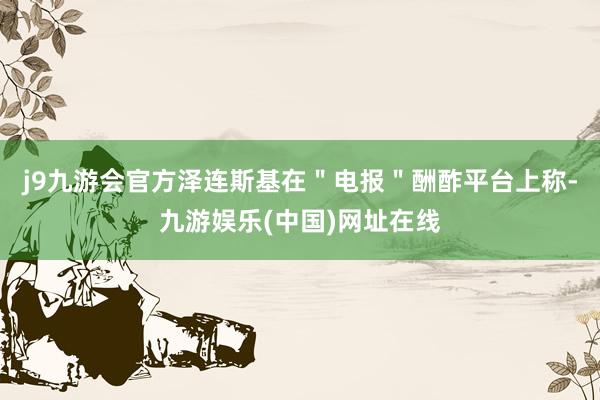 j9九游会官方泽连斯基在＂电报＂酬酢平台上称-九游娱乐(中国)网址在线