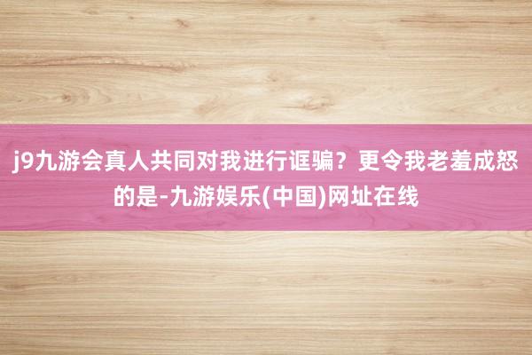 j9九游会真人共同对我进行诓骗？更令我老羞成怒的是-九游娱乐(中国)网址在线