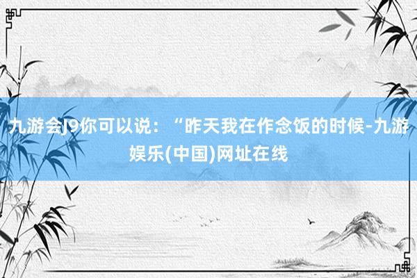 九游会J9你可以说：“昨天我在作念饭的时候-九游娱乐(中国)网址在线