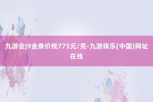 九游会J9金条价钱775元/克-九游娱乐(中国)网址在线