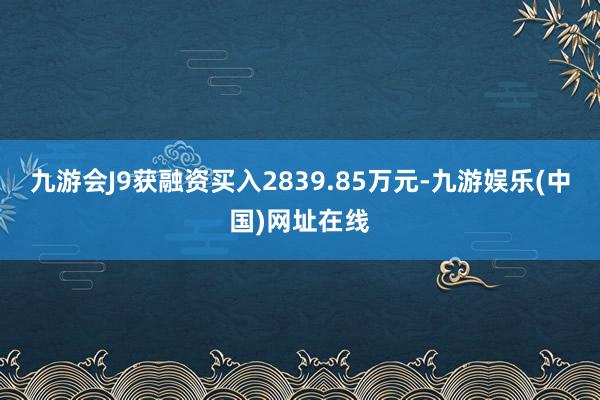 九游会J9获融资买入2839.85万元-九游娱乐(中国)网址在线