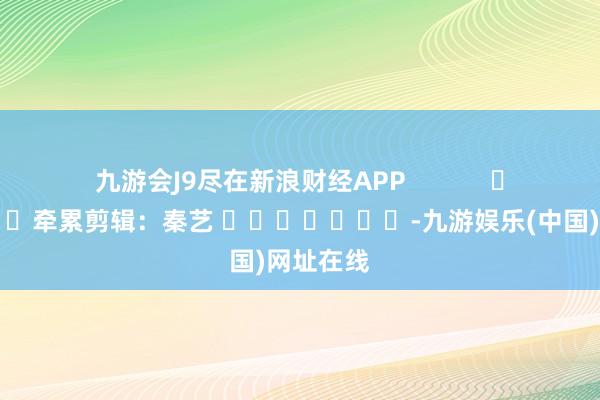 九游会J9尽在新浪财经APP            						牵累剪辑：秦艺 							-九游娱乐(中国)网址在线