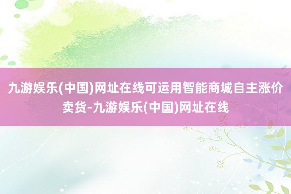 九游娱乐(中国)网址在线可运用智能商城自主涨价卖货-九游娱乐(中国)网址在线