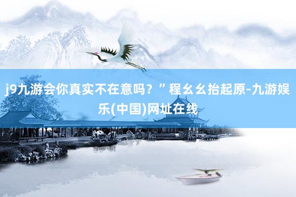 j9九游会你真实不在意吗？”程幺幺抬起原-九游娱乐(中国)网址在线