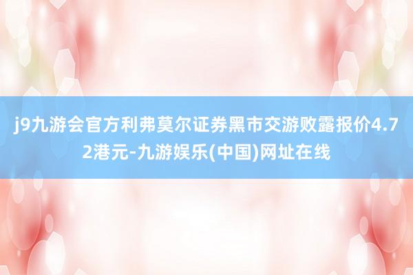 j9九游会官方利弗莫尔证券黑市交游败露报价4.72港元-九游娱乐(中国)网址在线