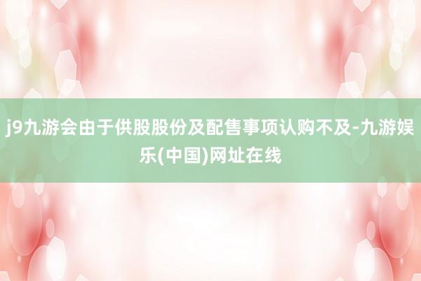 j9九游会由于供股股份及配售事项认购不及-九游娱乐(中国)网址在线
