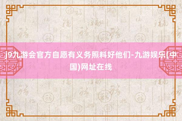 j9九游会官方自愿有义务照料好他们-九游娱乐(中国)网址在线