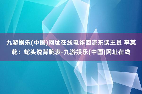 九游娱乐(中国)网址在线电诈回流东谈主员 李某乾：蛇头说背腕表-九游娱乐(中国)网址在线