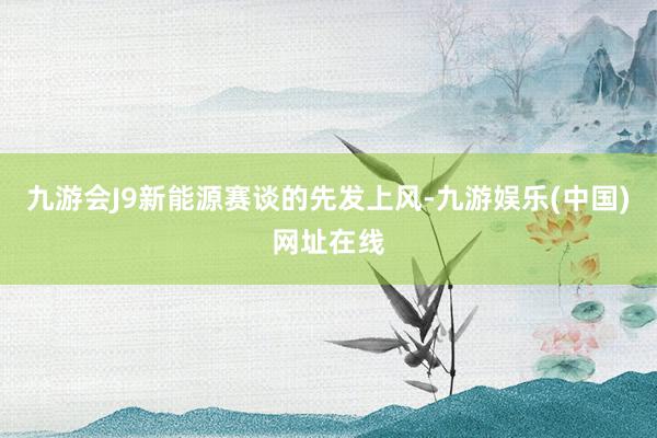 九游会J9新能源赛谈的先发上风-九游娱乐(中国)网址在线