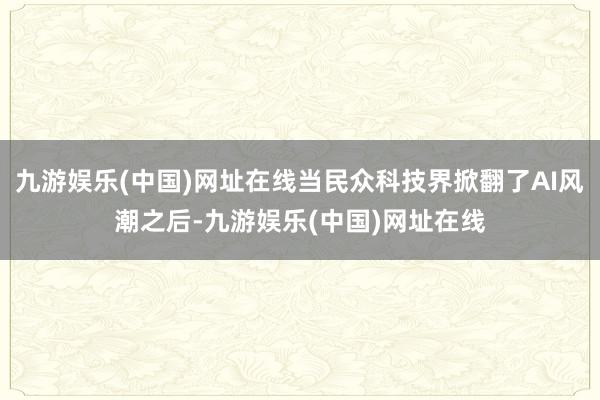 九游娱乐(中国)网址在线当民众科技界掀翻了AI风潮之后-九游娱乐(中国)网址在线