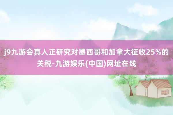 j9九游会真人正研究对墨西哥和加拿大征收25%的关税-九游娱乐(中国)网址在线