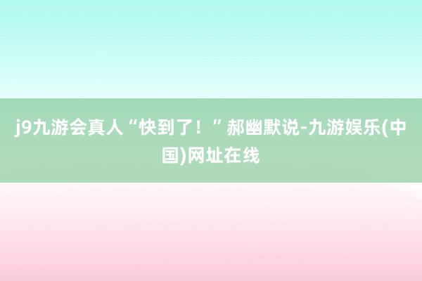j9九游会真人“快到了！”郝幽默说-九游娱乐(中国)网址在线