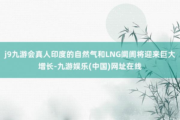 j9九游会真人印度的自然气和LNG阛阓将迎来巨大增长-九游娱乐(中国)网址在线