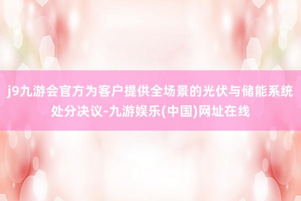 j9九游会官方为客户提供全场景的光伏与储能系统处分决议-九游娱乐(中国)网址在线