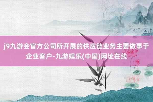j9九游会官方公司所开展的供应链业务主要做事于企业客户-九游娱乐(中国)网址在线