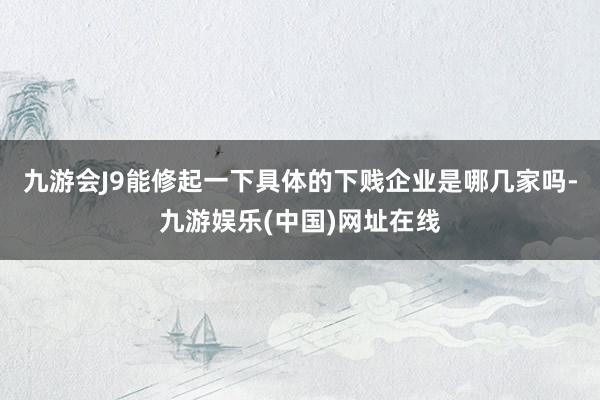 九游会J9能修起一下具体的下贱企业是哪几家吗-九游娱乐(中国)网址在线
