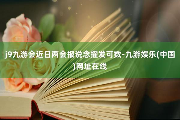 j9九游会近日两会报说念擢发可数-九游娱乐(中国)网址在线