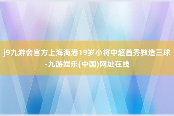 j9九游会官方上海海港19岁小将中超首秀独造三球-九游娱乐(中国)网址在线