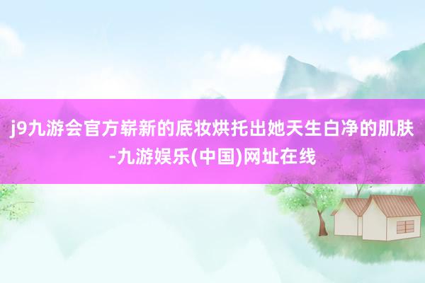 j9九游会官方崭新的底妆烘托出她天生白净的肌肤-九游娱乐(中国)网址在线