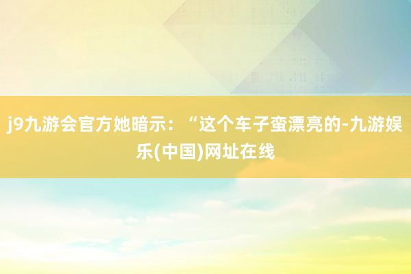 j9九游会官方她暗示：“这个车子蛮漂亮的-九游娱乐(中国)网址在线