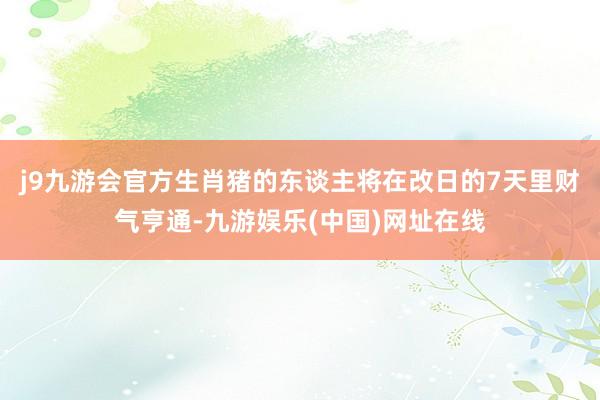 j9九游会官方生肖猪的东谈主将在改日的7天里财气亨通-九游娱乐(中国)网址在线
