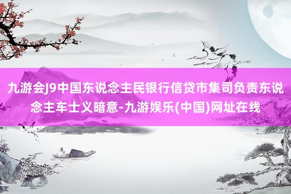 九游会J9中国东说念主民银行信贷市集司负责东说念主车士义暗意-九游娱乐(中国)网址在线