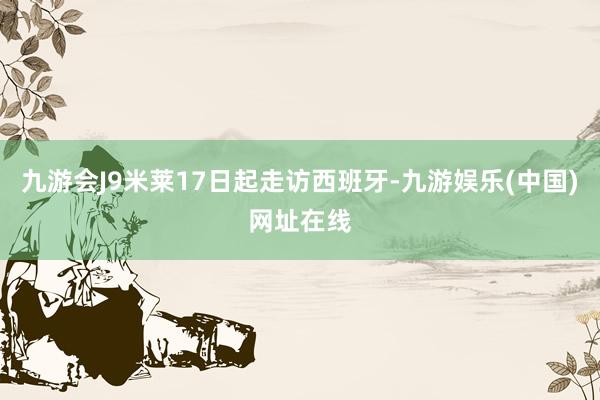 九游会J9米莱17日起走访西班牙-九游娱乐(中国)网址在线