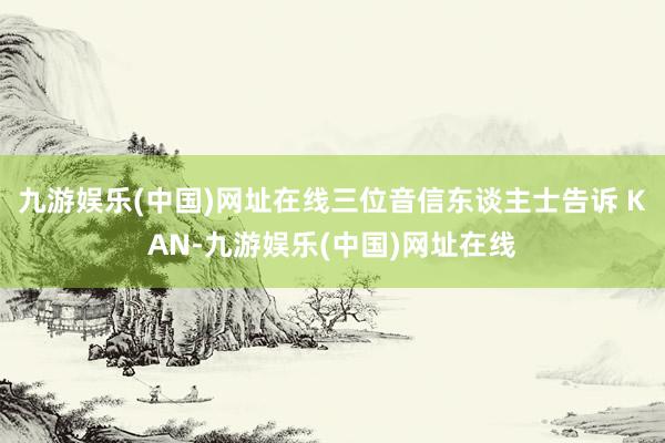 九游娱乐(中国)网址在线三位音信东谈主士告诉 KAN-九游娱乐(中国)网址在线