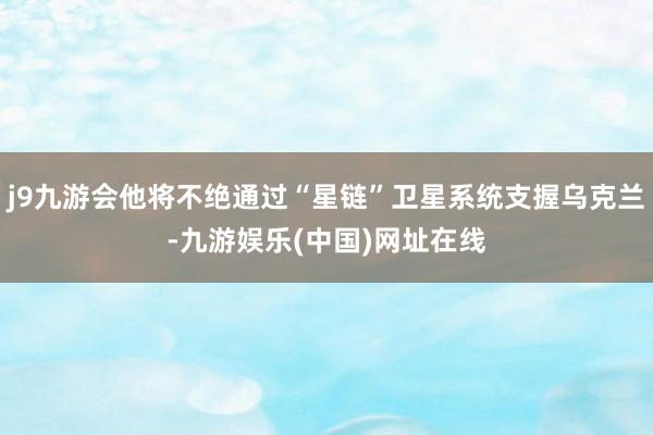 j9九游会他将不绝通过“星链”卫星系统支握乌克兰-九游娱乐(中国)网址在线