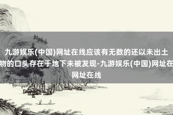 九游娱乐(中国)网址在线应该有无数的还以未出土文物的口头存在于地下未被发现-九游娱乐(中国)网址在线