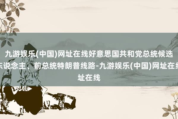 九游娱乐(中国)网址在线好意思国共和党总统候选东说念主、前总统特朗普线路-九游娱乐(中国)网址在线