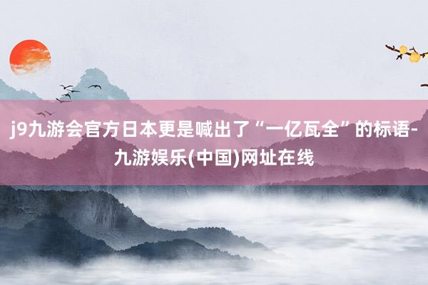 j9九游会官方日本更是喊出了“一亿瓦全”的标语-九游娱乐(中国)网址在线