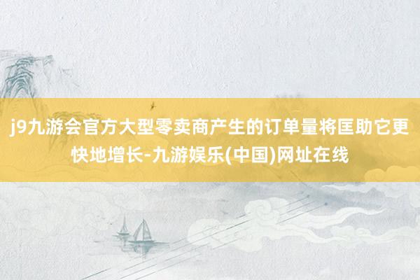 j9九游会官方大型零卖商产生的订单量将匡助它更快地增长-九游娱乐(中国)网址在线