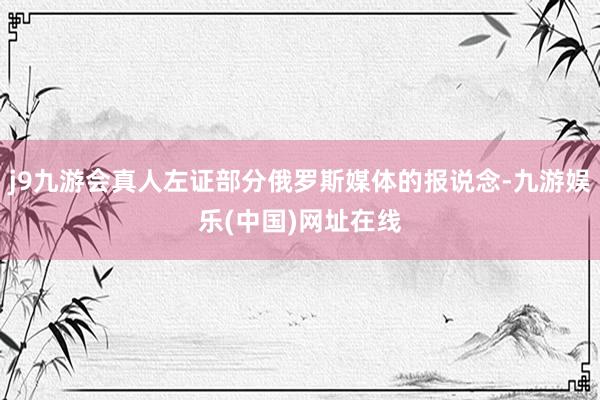 j9九游会真人左证部分俄罗斯媒体的报说念-九游娱乐(中国)网址在线