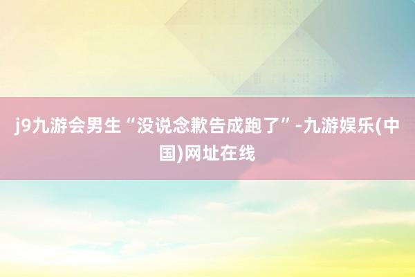 j9九游会男生“没说念歉告成跑了”-九游娱乐(中国)网址在线