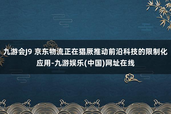 九游会J9 京东物流正在猖厥推动前沿科技的限制化应用-九游娱乐(中国)网址在线