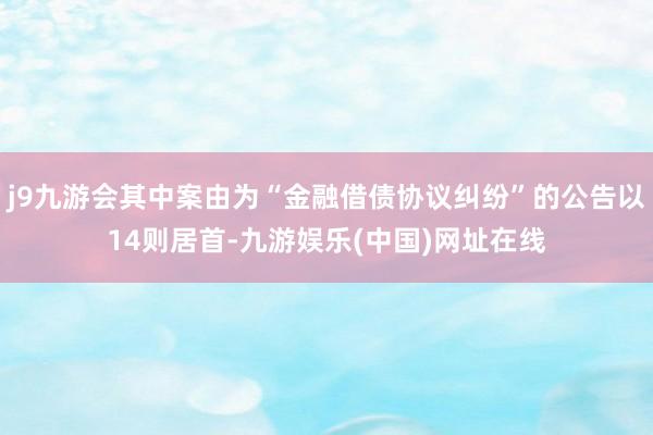 j9九游会其中案由为“金融借债协议纠纷”的公告以14则居首-九游娱乐(中国)网址在线