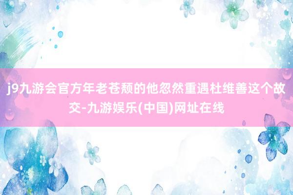 j9九游会官方年老苍颓的他忽然重遇杜维善这个故交-九游娱乐(中国)网址在线