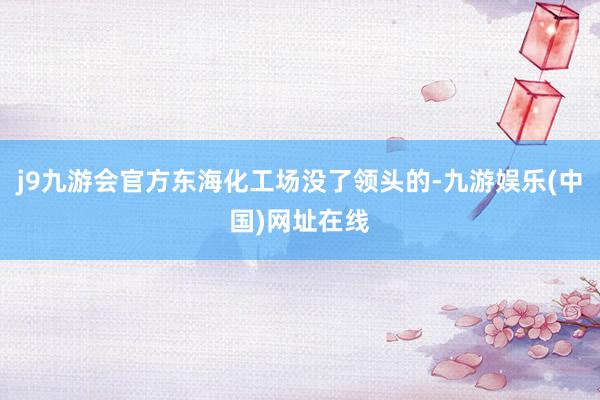 j9九游会官方东海化工场没了领头的-九游娱乐(中国)网址在线