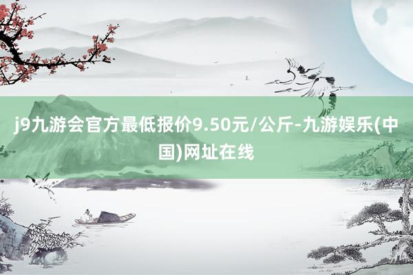 j9九游会官方最低报价9.50元/公斤-九游娱乐(中国)网址在线