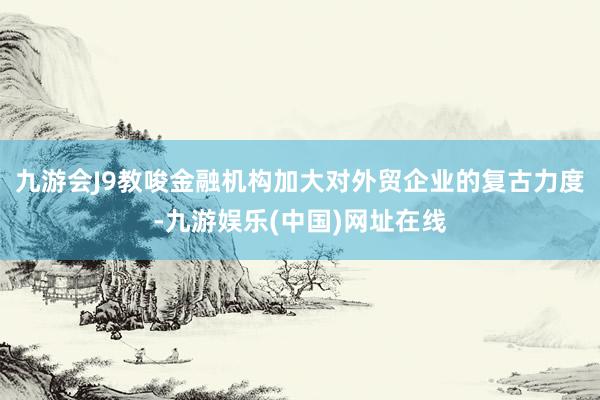 九游会J9教唆金融机构加大对外贸企业的复古力度-九游娱乐(中国)网址在线