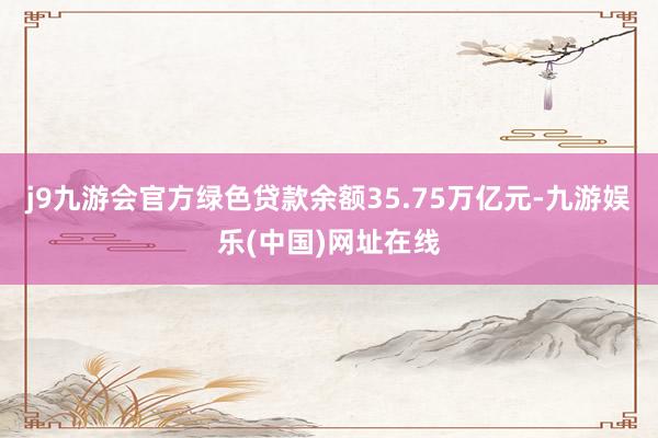 j9九游会官方绿色贷款余额35.75万亿元-九游娱乐(中国)网址在线