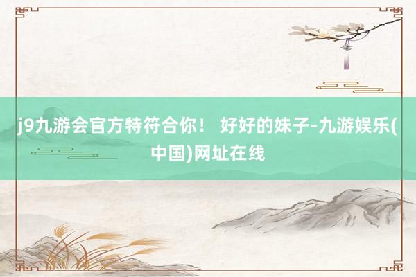 j9九游会官方特符合你！ 好好的妹子-九游娱乐(中国)网址在线