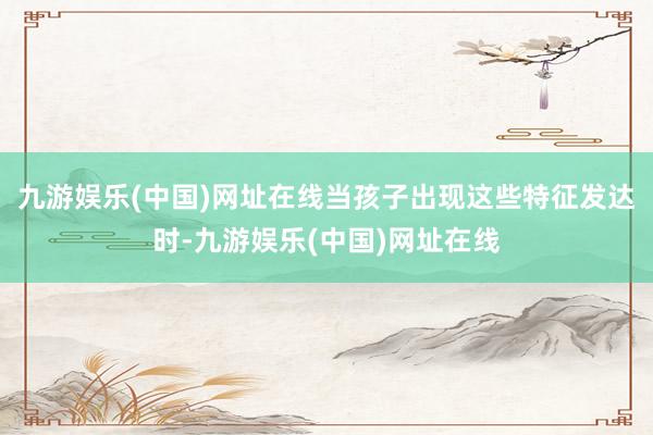 九游娱乐(中国)网址在线当孩子出现这些特征发达时-九游娱乐(中国)网址在线