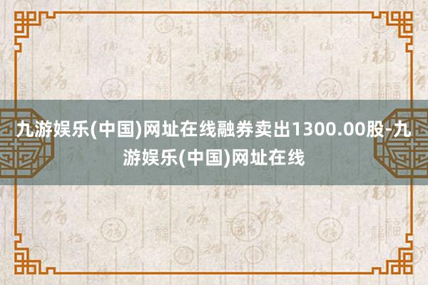 九游娱乐(中国)网址在线融券卖出1300.00股-九游娱乐(中国)网址在线
