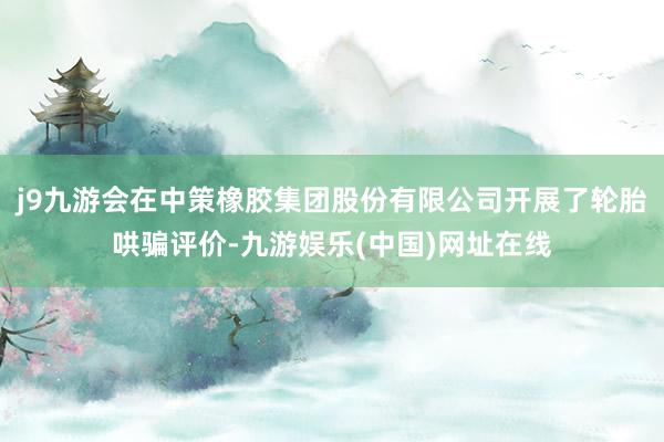 j9九游会在中策橡胶集团股份有限公司开展了轮胎哄骗评价-九游娱乐(中国)网址在线