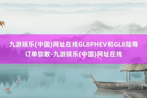 九游娱乐(中国)网址在线GL8PHEV和GL8陆尊订单弥散-九游娱乐(中国)网址在线