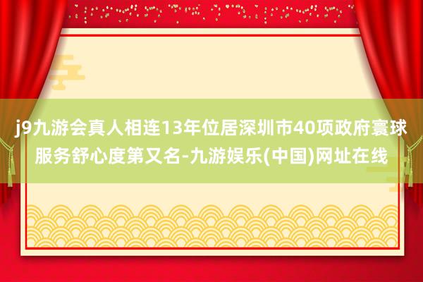 j9九游会真人相连13年位居深圳市40项政府寰球服务舒心度第又名-九游娱乐(中国)网址在线